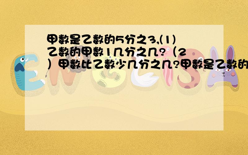 甲数是乙数的5分之3,(1)乙数的甲数1几分之几?（2 ）甲数比乙数少几分之几?甲数是乙数的5分之3,(1)乙数是甲数的几分之几?（2 ）甲数比乙数少几分之几？张红的画片张数比李青多4分之。（1）