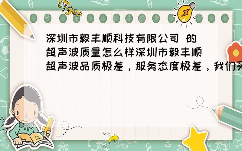 深圳市毅丰顺科技有限公司 的超声波质量怎么样深圳市毅丰顺超声波品质极差，服务态度极差，我们买的时候任毅，也就是毅丰顺超声波老板吧，说得很好，服务更不用我多说了，买来几天