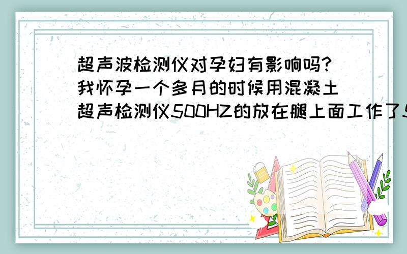 超声波检测仪对孕妇有影响吗?我怀孕一个多月的时候用混凝土超声检测仪500HZ的放在腿上面工作了5分钟左右,离肚子很近,我现在很担心,到底有没有影响