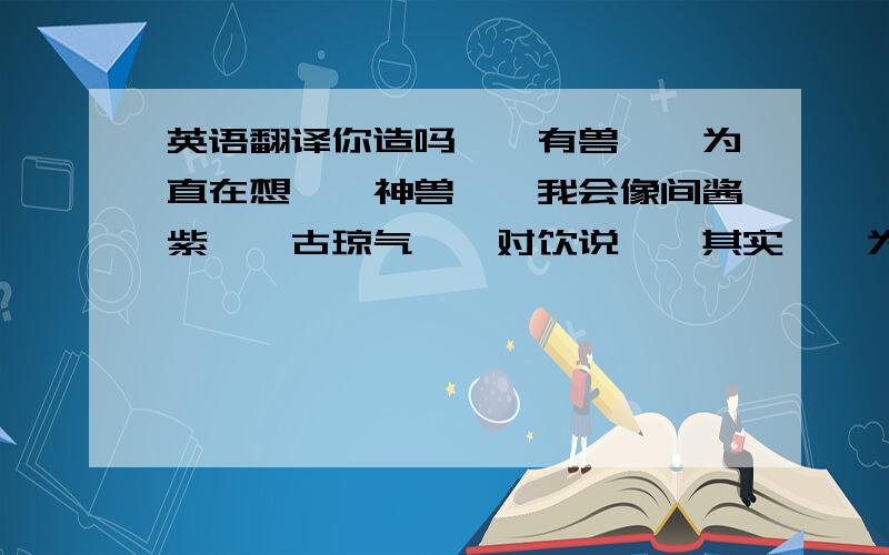 英语翻译你造吗……有兽……为直在想……神兽……我会像间酱紫……古琼气……对饮说……其实……为直都……宣你!宣你恩久了,做我男票吧!