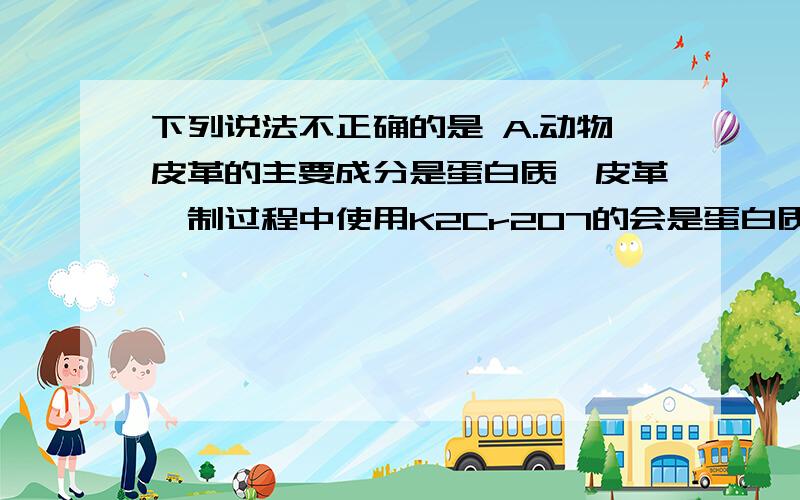 下列说法不正确的是 A.动物皮革的主要成分是蛋白质,皮革鞣制过程中使用K2Cr2O7的会是蛋白质变性下列说法不正确的是A.动物皮革的主要成分是蛋白质,皮革鞣制过程中使用K2Cr2O7的会是蛋白质