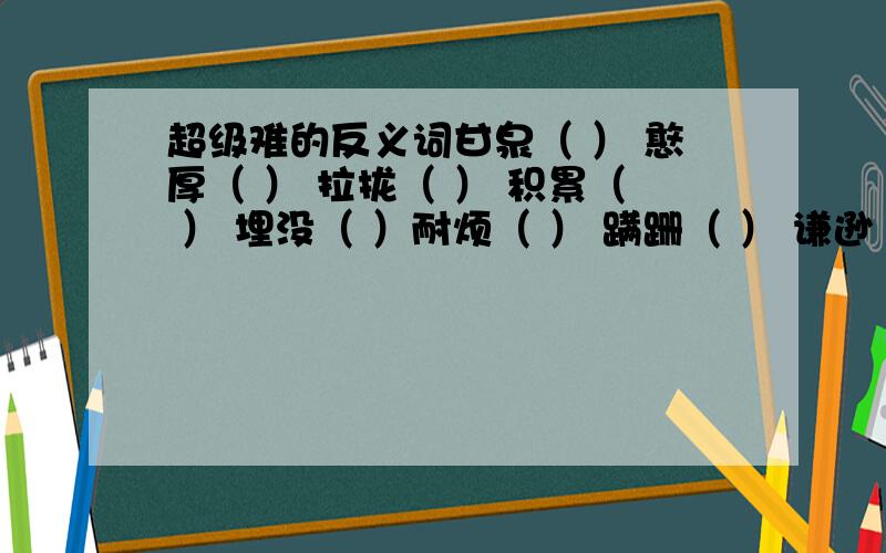 超级难的反义词甘泉（ ） 憨厚（ ） 拉拢（ ） 积累（ ） 埋没（ ）耐烦（ ） 蹒跚（ ） 谦逊（ ） 热忱（ ） 洒脱（ ）踏实（ ） 完满（ ） 稀疏（ ） 雅致（ ） 赞美（ ）兴奋（ ） 误会