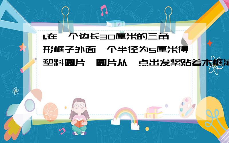 1.在一个边长30厘米的三角形框子外面一个半径为5厘米得塑料圆片,圆片从一点出发紧贴着木框滚动一圈再回到原地,圆片滚过得面积是多少?2.把直径为2厘米的圆,向右平移3厘米,问：平移时圆