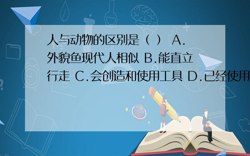 人与动物的区别是（ ） A.外貌鱼现代人相似 B.能直立行走 C.会创造和使用工具 D.已经使用天然火都是历史的.