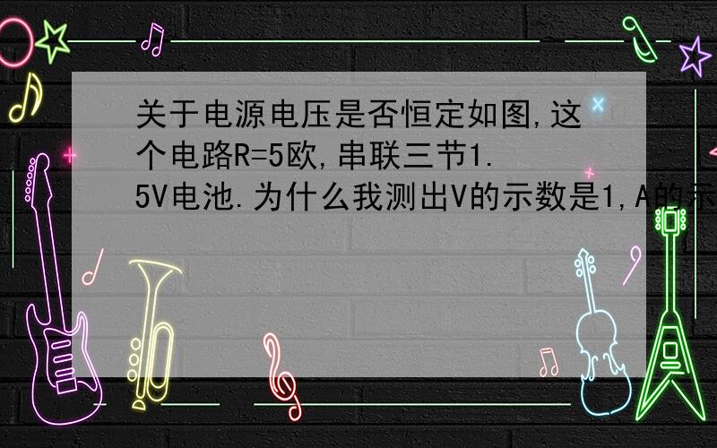 关于电源电压是否恒定如图,这个电路R=5欧,串联三节1.5V电池.为什么我测出V的示数是1,A的示数为0.为什么此时V的示数不等于电源电压4.5V呢?