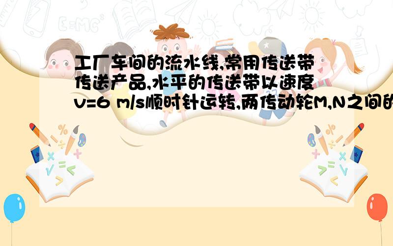 工厂车间的流水线,常用传送带传送产品,水平的传送带以速度v=6 m/s顺时针运转,两传动轮M,N之间的距离为L=10 m,若在M轮的正上方,将一质量为m=3 kg的物体轻放在传送带上,已知物体与传送带之间