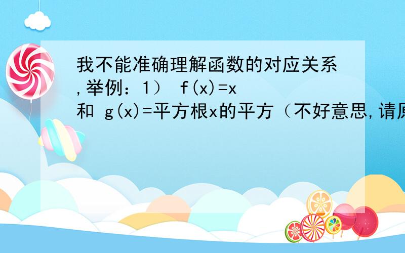 我不能准确理解函数的对应关系,举例：1） f(x)=x 和 g(x)=平方根x的平方（不好意思,请原谅~）为什么是对应关系不同?2）f(x)=立方根（x的四次方-x的三次方） 和 F(x)=x*立方根(x-1)为什么定义域相