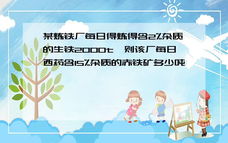 某炼铁厂每日得炼得含2%杂质的生铁2000t,则该厂每日西药含15%杂质的赤铁矿多少吨