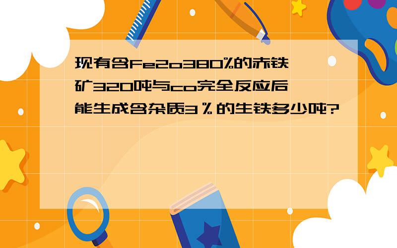 现有含Fe2o380%的赤铁矿320吨与co完全反应后,能生成含杂质3％的生铁多少吨?