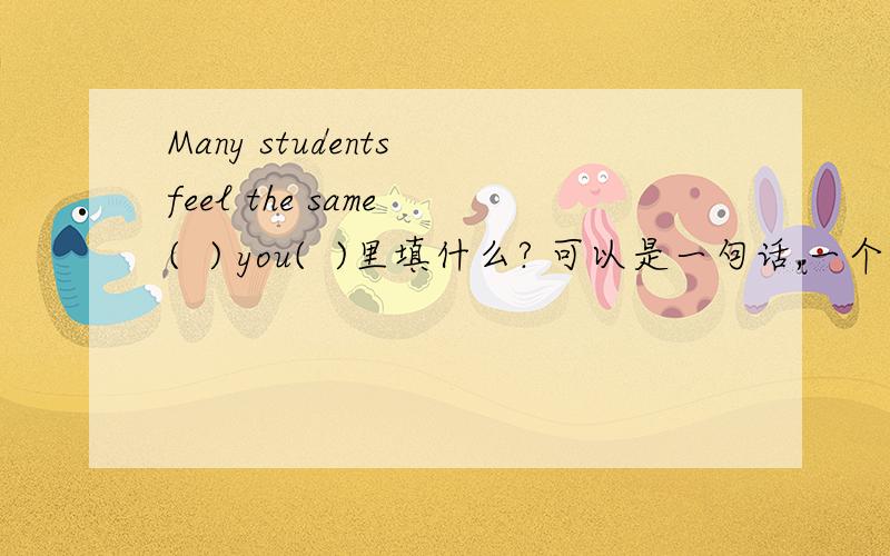 Many students feel the same (  ) you(  )里填什么? 可以是一句话,一个短语或一个词为什么这样填谢谢回答为什么填with呀as不行吗you后面要是有feel填as就肯定对吧?但现在没有呀可不可以填一句话呀