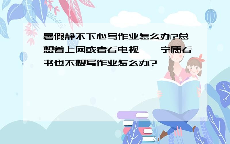 暑假静不下心写作业怎么办?总想着上网或者看电视、、宁愿看书也不想写作业怎么办?