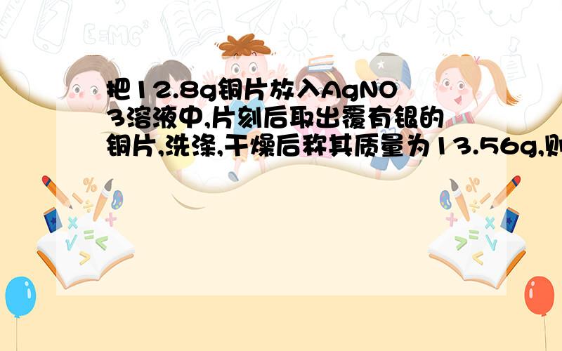 把12.8g铜片放入AgNO3溶液中,片刻后取出覆有银的铜片,洗涤,干燥后称其质量为13.56g,则被氧化的铜的质量为多少?所得的CU（NO3）3溶液物质的量浓度为多少?（一直反应后溶液的体积为100ml）