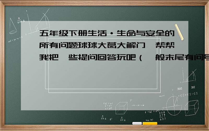 五年级下册生活·生命与安全的所有问题球球大葛大解门,帮帮我把一些提问回答玩吧（一般末尾有问号的）