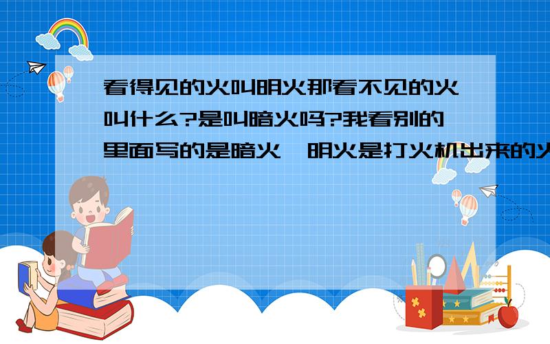 看得见的火叫明火那看不见的火叫什么?是叫暗火吗?我看别的里面写的是暗火,明火是打火机出来的火,大家都很清楚,暗火好像是香那种火