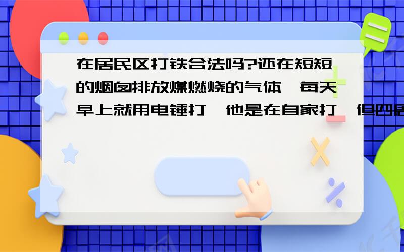 在居民区打铁合法吗?还在短短的烟囱排放煤燃烧的气体,每天早上就用电锤打,他是在自家打,但四周都是居民