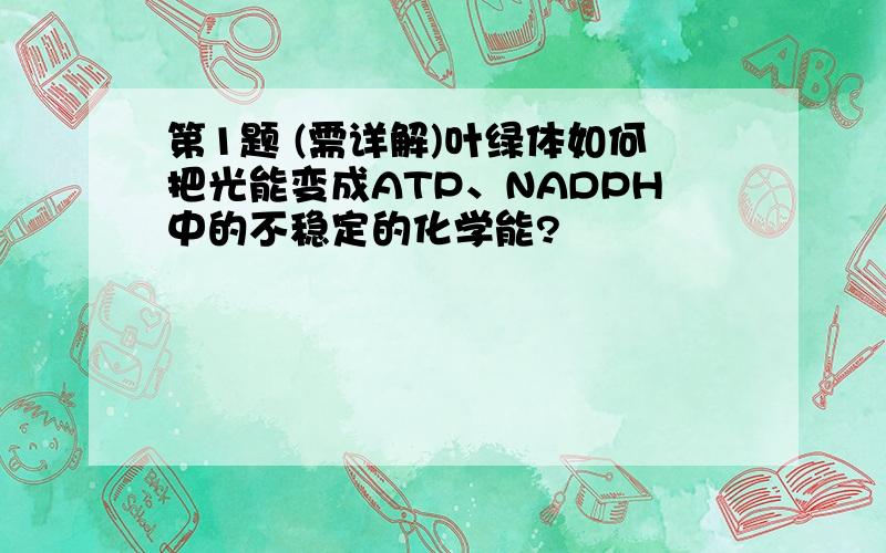 第1题 (需详解)叶绿体如何把光能变成ATP、NADPH中的不稳定的化学能?