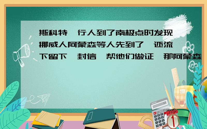 斯科特一行人到了南极点时发现挪威人阿蒙森等人先到了,还流下留下一封信,帮他们做证,那阿蒙森一行人当时就