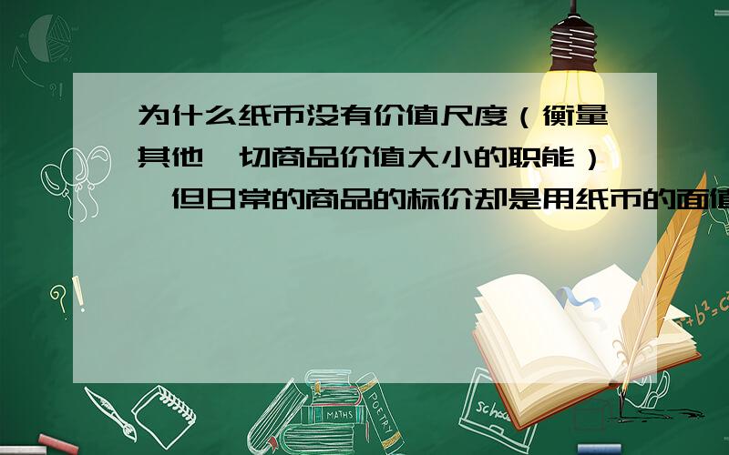 为什么纸币没有价值尺度（衡量其他一切商品价值大小的职能）,但日常的商品的标价却是用纸币的面值表示的虽然货币具有价值尺度,但日常的商品的标价却是用纸币的面值表示的?如：300元/