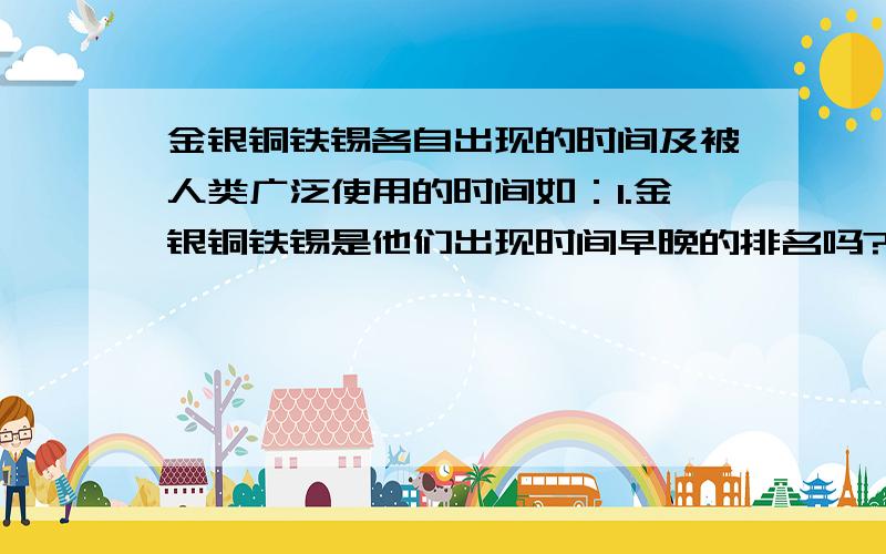 金银铜铁锡各自出现的时间及被人类广泛使用的时间如：1.金银铜铁锡是他们出现时间早晚的排名吗?2.铁的广泛使用是在春秋战国,锡则在更早的夏朝左右就被融入铜中制作青铜.锡比铁出现的