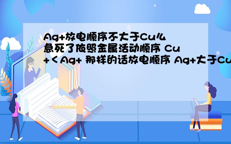 Ag+放电顺序不大于Cu么 急死了依照金属活动顺序 Cu+＜Ag+ 那样的话放电顺序 Ag+大于Cu+ 那精炼铜中为什么Ag+ 不放电啊 晕死我了