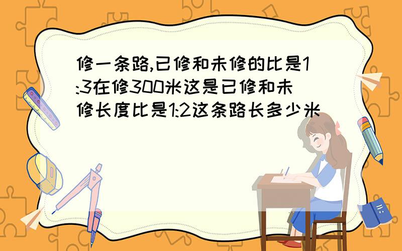 修一条路,已修和未修的比是1:3在修300米这是已修和未修长度比是1:2这条路长多少米