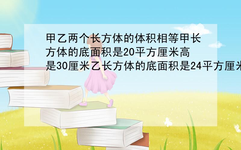 甲乙两个长方体的体积相等甲长方体的底面积是20平方厘米高是30厘米乙长方体的底面积是24平方厘米高是多少解方程