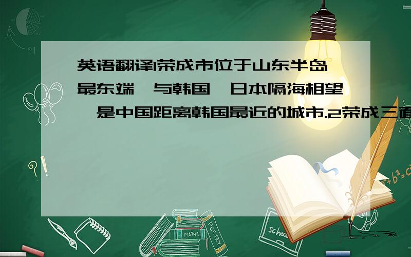 英语翻译1荣成市位于山东半岛最东端,与韩国,日本隔海相望,是中国距离韩国最近的城市.2荣成三面环海,也是中国海岸最早迎接太阳升起的城市.3荣成市四季分明,气候适宜,环境非常好,被誉为