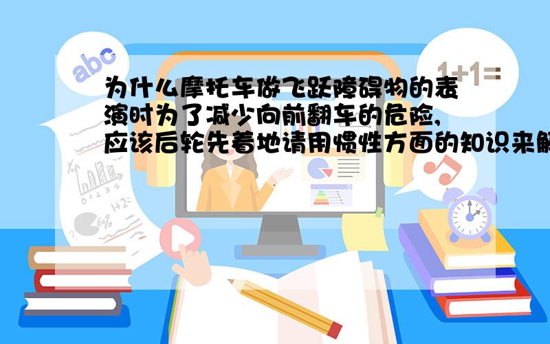 为什么摩托车做飞跃障碍物的表演时为了减少向前翻车的危险,应该后轮先着地请用惯性方面的知识来解答.