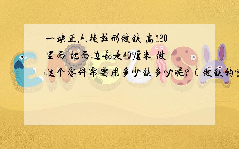 一块正六棱柱形做铁 高120里面 地面边长是40厘米 做这个零件需要用多少铁多少呢?（做铁的密度是7.3克/立方厘米,精确到克)过程详细点噢