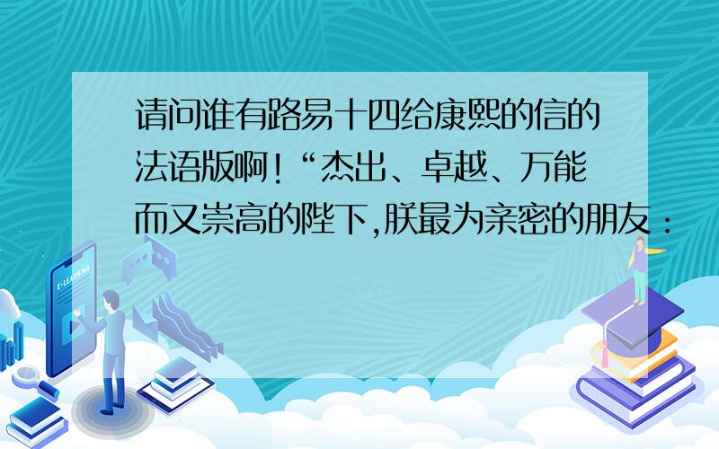 请问谁有路易十四给康熙的信的法语版啊!“杰出、卓越、万能而又崇高的陛下,朕最为亲密的朋友：　　上帝愿增加您的荣耀,使您有一个幸福的归宿.获悉陛下希望在身边及贵国有大量精通欧