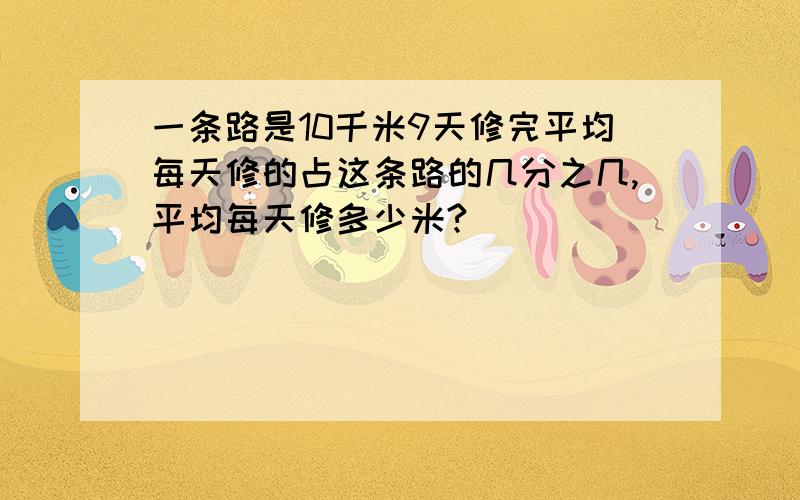 一条路是10千米9天修完平均每天修的占这条路的几分之几,平均每天修多少米?