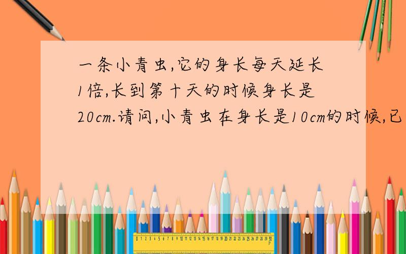 一条小青虫,它的身长每天延长1倍,长到第十天的时候身长是20cm.请问,小青虫在身长是10cm的时候,已...一条小青虫,它的身长每天延长1倍,长到第十天的时候身长是20cm.请问,小青虫在身长是10cm的