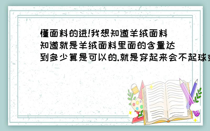 懂面料的进!我想知道羊绒面料知道就是羊绒面料里面的含量达到多少算是可以的.就是穿起来会不起球或是有什么特点什么的.仿羊绒的又怎么样呢?我对这个一点都不懂.请明白你人给我介绍