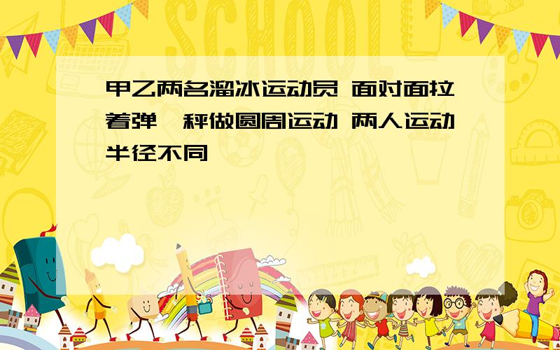 甲乙两名溜冰运动员 面对面拉着弹簧秤做圆周运动 两人运动半径不同,