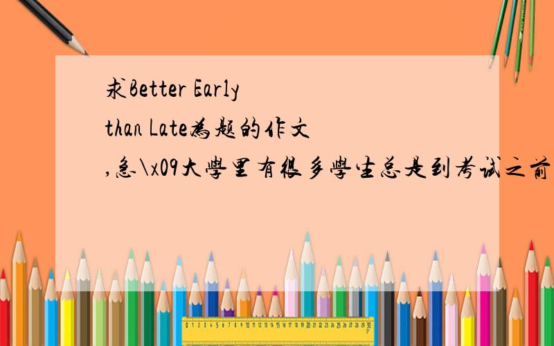 求Better Early than Late为题的作文,急\x09大学里有很多学生总是到考试之前才开始努力学习\x09这种做法的危害\x09提出自己的建议