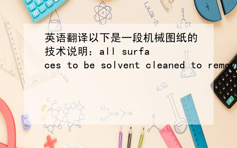 英语翻译以下是一段机械图纸的技术说明：all surfaces to be solvent cleaned to remove grease,oil and other contaminants,use no solvent(alcohol or acetone acceptable) or cutting oils containing silicne,chlorine or sulfur主要是后面