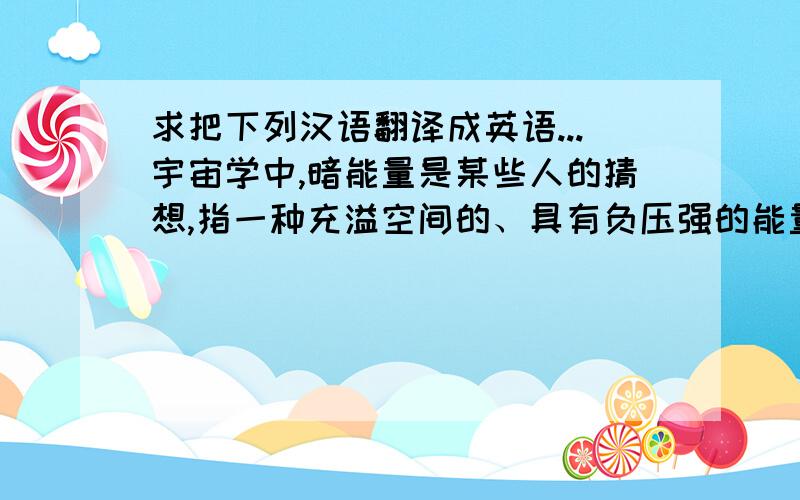 求把下列汉语翻译成英语...宇宙学中,暗能量是某些人的猜想,指一种充溢空间的、具有负压强的能量.按照相对论,这种负压强在长距离类似于一种反引力.这个猜想是解释宇宙加速膨胀和宇宙