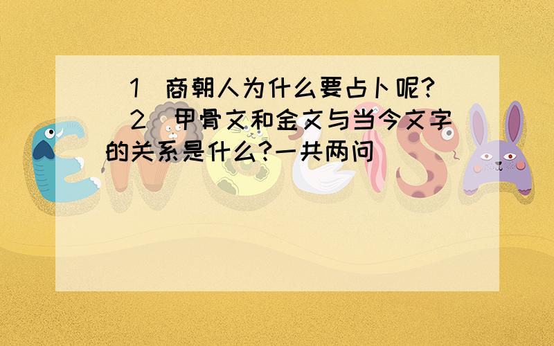 （1）商朝人为什么要占卜呢?（2)甲骨文和金文与当今文字的关系是什么?一共两问