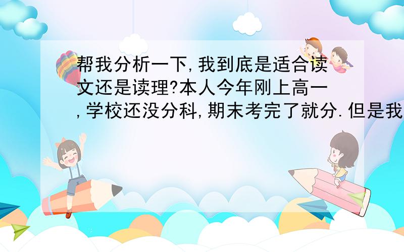 帮我分析一下,我到底是适合读文还是读理?本人今年刚上高一,学校还没分科,期末考完了就分.但是我还是想先确定一下,以后好往那方面发展.月考成绩和每科分析：104（我上语文课没怎么听过