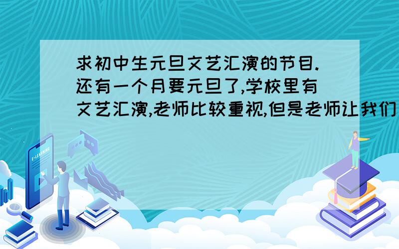 求初中生元旦文艺汇演的节目.还有一个月要元旦了,学校里有文艺汇演,老师比较重视,但是老师让我们自己搞,特别是我这个当班长的,可是我是初一新生,小学从来没有弄过,请大家帮我设计下