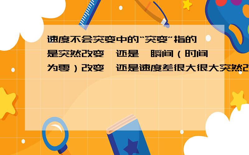 速度不会突变中的“突变”指的是突然改变,还是一瞬间（时间为零）改变,还是速度差很大很大突然改变：比如方向突然改变、突然加减速一瞬间：比如从运动一瞬间到静止、从静止一瞬间