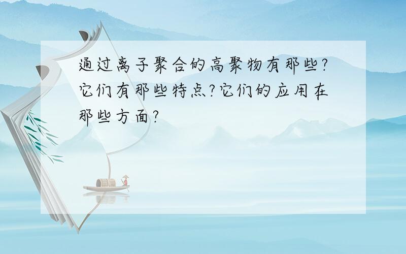 通过离子聚合的高聚物有那些?它们有那些特点?它们的应用在那些方面?