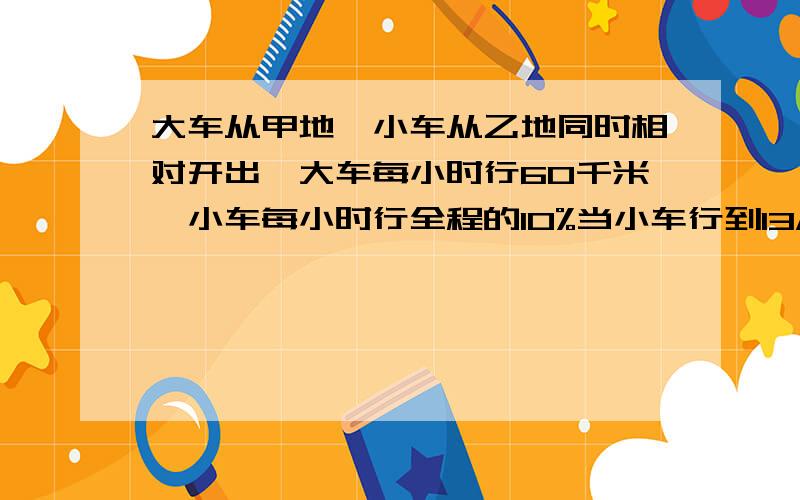 大车从甲地,小车从乙地同时相对开出,大车每小时行60千米,小车每小时行全程的10%当小车行到13/24时,大车已行了几千米