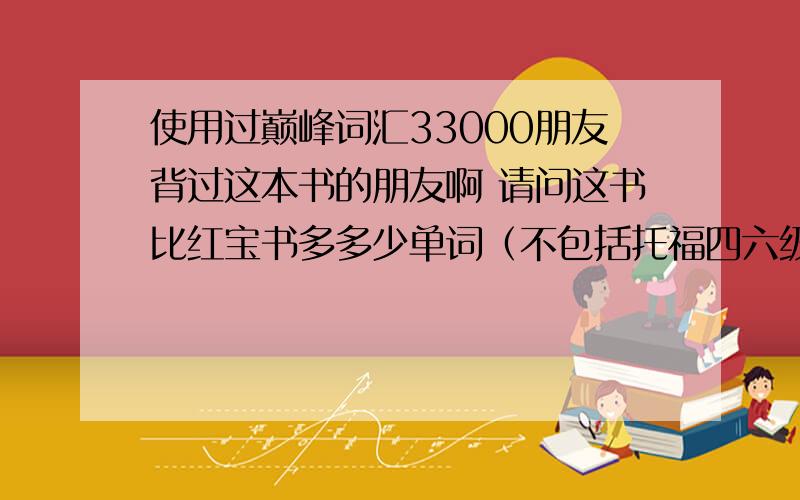 使用过巅峰词汇33000朋友背过这本书的朋友啊 请问这书比红宝书多多少单词（不包括托福四六级这样的低级词汇）,是否有书名上说的那么狠33000个单词.还有和刘毅的英文词根词典比起来.是