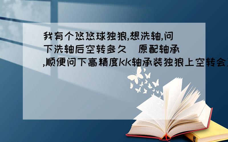 我有个悠悠球独狼,想洗轴,问下洗轴后空转多久（原配轴承）,顺便问下高精度KK轴承装独狼上空转会更久多我轴承因为经常用手摸，有点生锈，但是正版