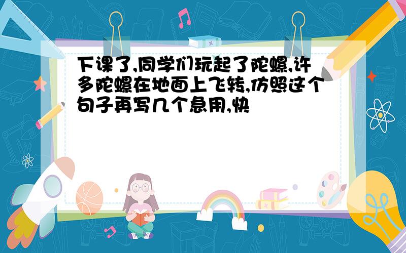 下课了,同学们玩起了陀螺,许多陀螺在地面上飞转,仿照这个句子再写几个急用,快