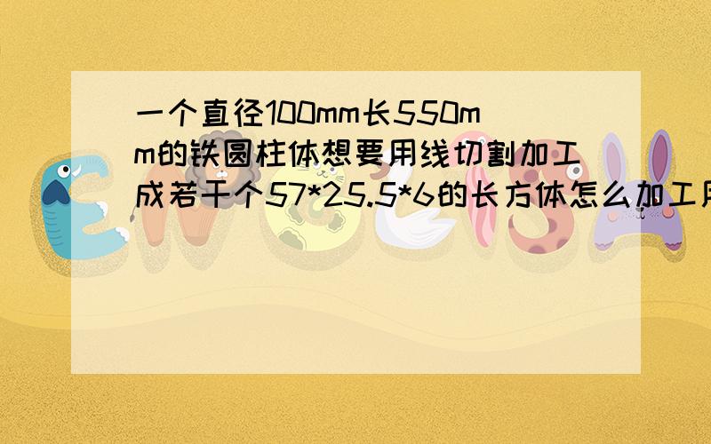 一个直径100mm长550mm的铁圆柱体想要用线切割加工成若干个57*25.5*6的长方体怎么加工用料最省