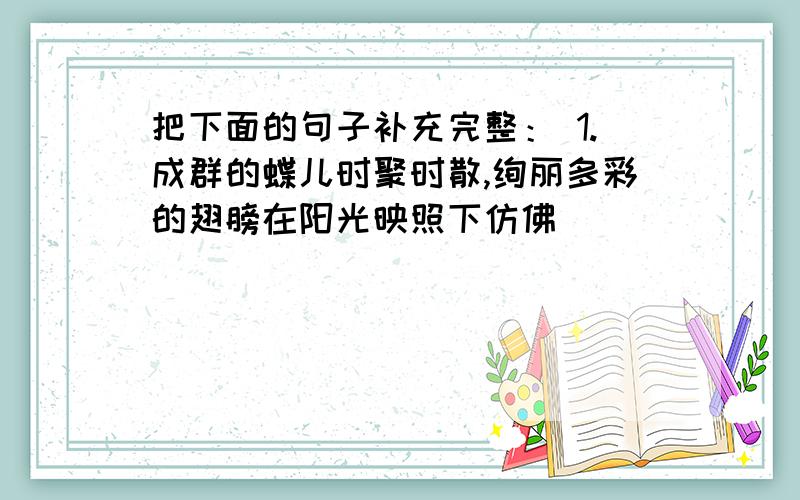 把下面的句子补充完整： 1.成群的蝶儿时聚时散,绚丽多彩的翅膀在阳光映照下仿佛