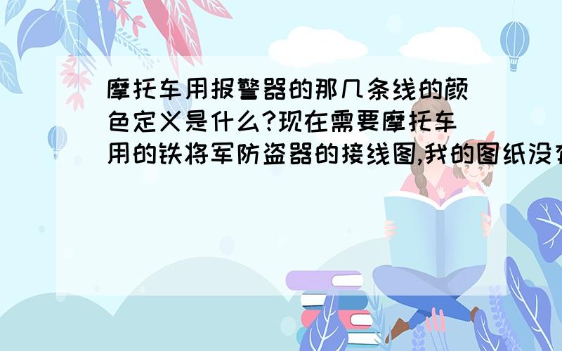 摩托车用报警器的那几条线的颜色定义是什么?现在需要摩托车用的铁将军防盗器的接线图,我的图纸没有了,我想把摩托车上的取下来按到车上,只实现报警功能也可以啊我觉得只要有线路图我