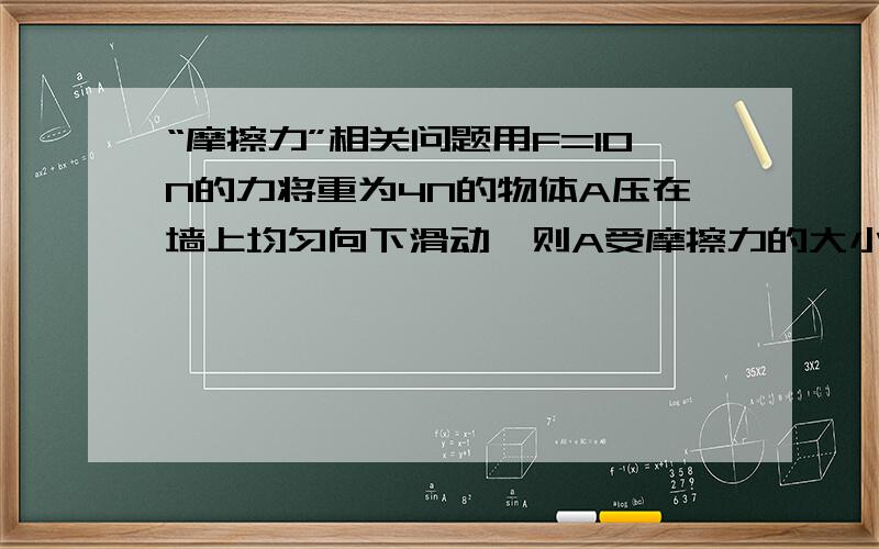 “摩擦力”相关问题用F=10N的力将重为4N的物体A压在墙上均匀向下滑动,则A受摩擦力的大小为——,方向为——.墙面是否受到摩擦力——,若受到摩擦力,则大小为——,方向为——.